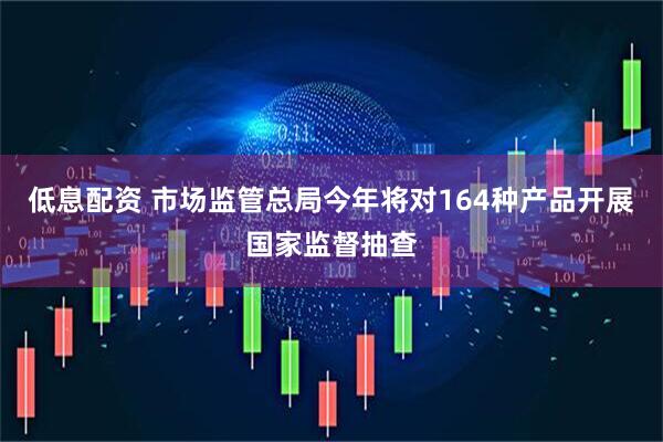 低息配资 市场监管总局今年将对164种产品开展国家监督抽查