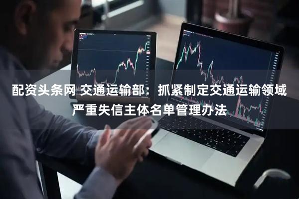 配资头条网 交通运输部：抓紧制定交通运输领域严重失信主体名单管理办法