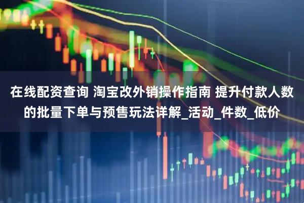 在线配资查询 淘宝改外销操作指南 提升付款人数的批量下单与预售玩法详解_活动_件数_低价
