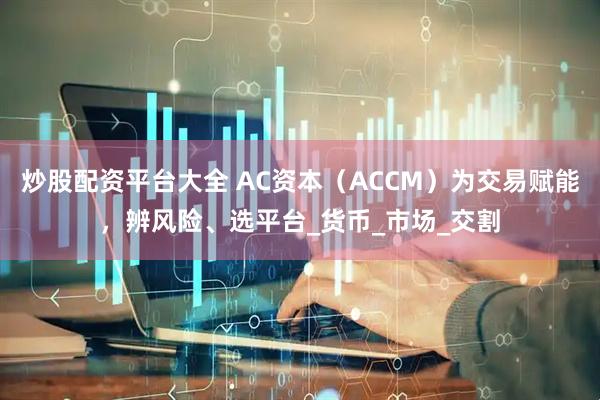 炒股配资平台大全 AC资本（ACCM）为交易赋能，辨风险、选平台_货币_市场_交割