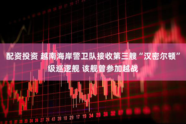 配资投资 越南海岸警卫队接收第三艘“汉密尔顿”级巡逻舰 该舰曾参加越战