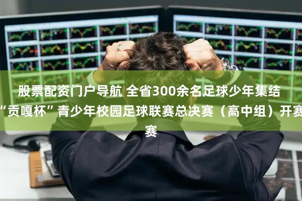 股票配资门户导航 全省300余名足球少年集结 “贡嘎杯”青少年校园足球联赛总决赛（高中组）开赛