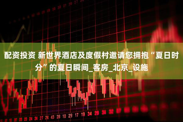 配资投资 新世界酒店及度假村邀请您拥抱“夏日时分”的夏日瞬间_客房_北京_设施