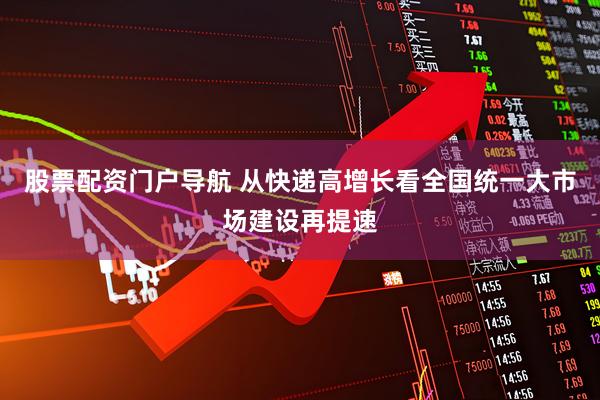 股票配资门户导航 从快递高增长看全国统一大市场建设再提速
