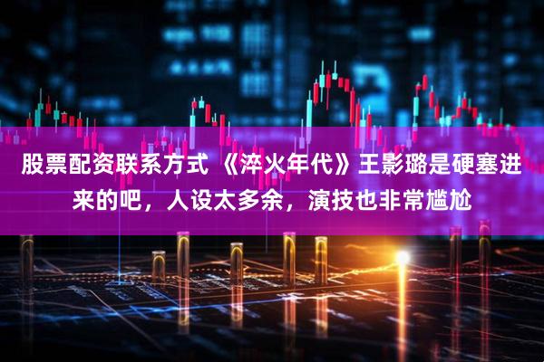 股票配资联系方式 《淬火年代》王影璐是硬塞进来的吧，人设太多余，演技也非常尴尬