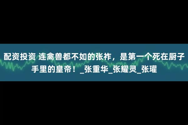 配资投资 连禽兽都不如的张祚，是第一个死在厨子手里的皇帝！_张重华_张耀灵_张瓘