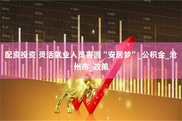 配资投资 灵活就业人员喜圆“安居梦”_公积金_沧州市_政策
