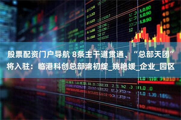 股票配资门户导航 8条主干道贯通、“总部天团”将入驻：临港科创总部湾初绽_姚艳媛_企业_园区