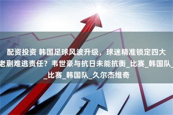 配资投资 韩国足球风波升级，球迷精准锁定四大罪人！小王老蒯难逃责任？韦世豪与抗日未能抗衡_比赛_韩国队_久尔杰维奇