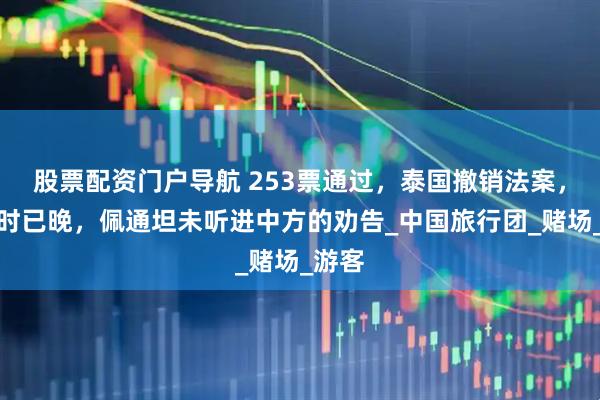 股票配资门户导航 253票通过，泰国撤销法案，但为时已晚，佩通坦未听进中方的劝告_中国旅行团_赌场_游客
