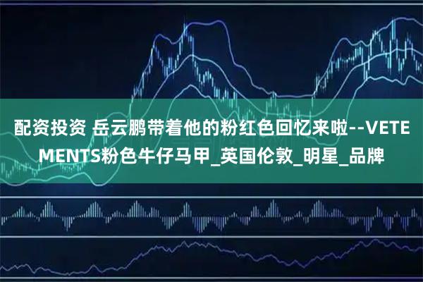 配资投资 岳云鹏带着他的粉红色回忆来啦--VETEMENTS粉色牛仔马甲_英国伦敦_明星_品牌