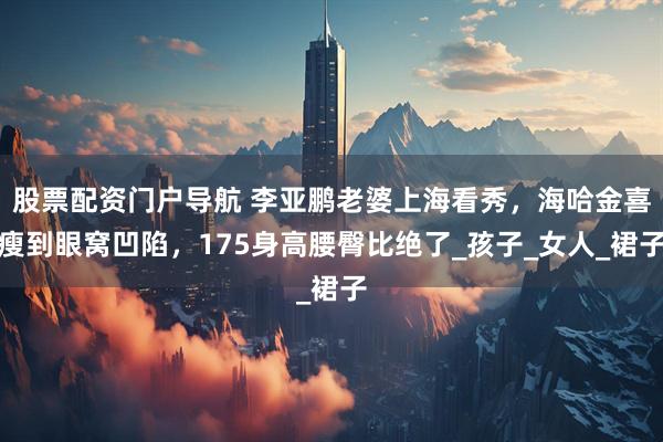 股票配资门户导航 李亚鹏老婆上海看秀，海哈金喜瘦到眼窝凹陷，175身高腰臀比绝了_孩子_女人_裙子