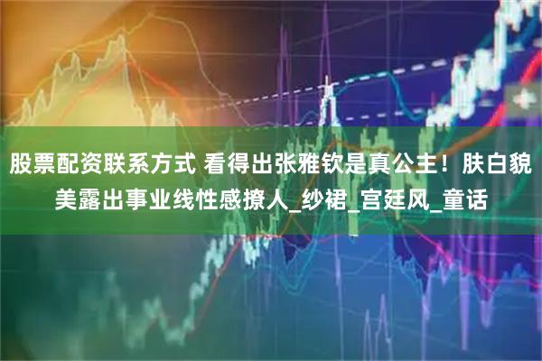 股票配资联系方式 看得出张雅钦是真公主！肤白貌美露出事业线性感撩人_纱裙_宫廷风_童话