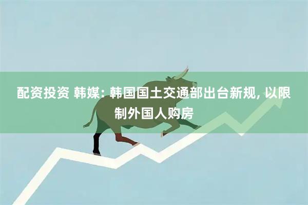 配资投资 韩媒: 韩国国土交通部出台新规, 以限制外国人购房