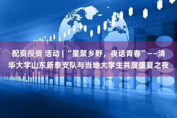 配资投资 活动 | “星聚乡野，夜话青春”——清华大学山东新泰支队与当地大学生共度盛夏之夜