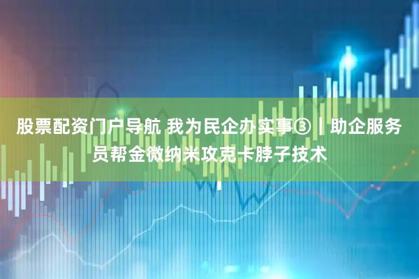 股票配资门户导航 我为民企办实事③｜助企服务员帮金微纳米攻克卡脖子技术