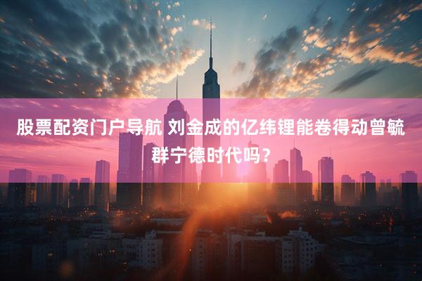股票配资门户导航 刘金成的亿纬锂能卷得动曾毓群宁德时代吗？