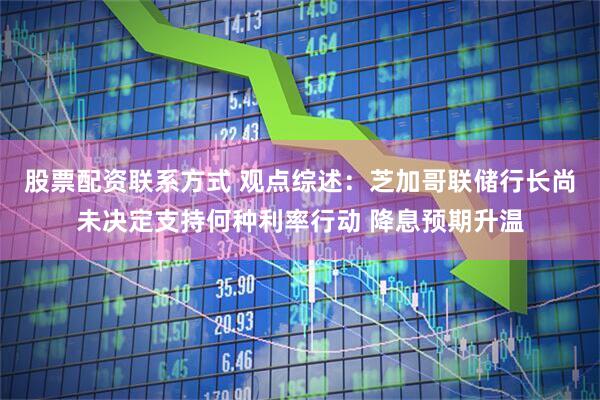 股票配资联系方式 观点综述：芝加哥联储行长尚未决定支持何种利率行动 降息预期升温