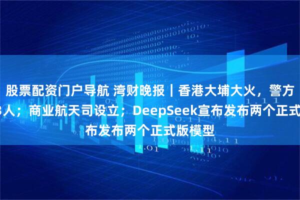 股票配资门户导航 湾财晚报｜香港大埔大火，警方拘捕13人；商业航天司设立；DeepSeek宣布发布两个正式版模型