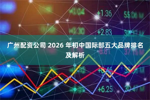 广州配资公司 2026 年初中国际部五大品牌排名及解析