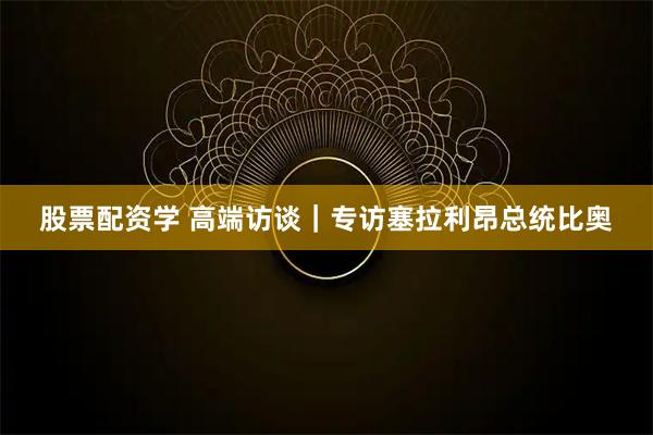 股票配资学 高端访谈｜专访塞拉利昂总统比奥