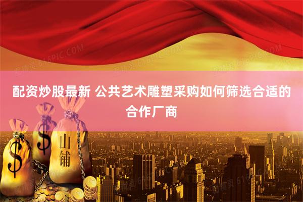 配资炒股最新 公共艺术雕塑采购如何筛选合适的合作厂商