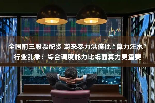 全国前三股票配资 蔚来秦力洪痛批“算力注水”行业乱象：综合调度能力比纸面算力更重要