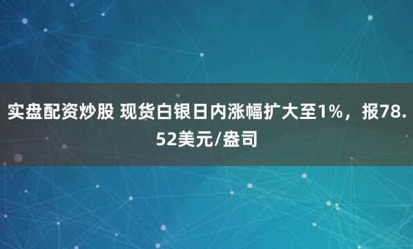 实盘配资炒股 现货白银日内涨幅扩大至1%，报78.52美元/盎司