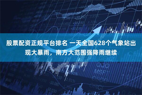 股票配资正规平台排名 一天全国628个气象站出现大暴雨，南方大范围强降雨继续