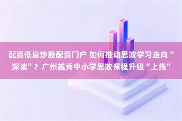 配资低息炒股配资门户 如何推动思政学习走向“深读”？广州越秀中小学思政课程升级“上线”