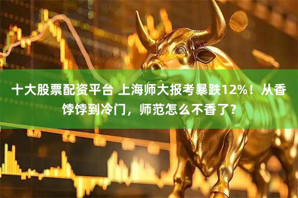 十大股票配资平台 上海师大报考暴跌12%！从香饽饽到冷门，师范怎么不香了？