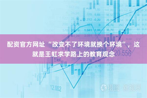 配资官方网址 “改变不了环境就换个环境”，这就是王虹求学路上的教育观念
