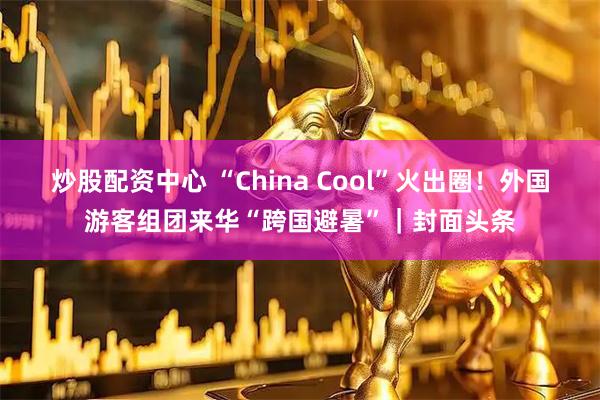 炒股配资中心 “China Cool”火出圈！外国游客组团来华“跨国避暑”｜封面头条