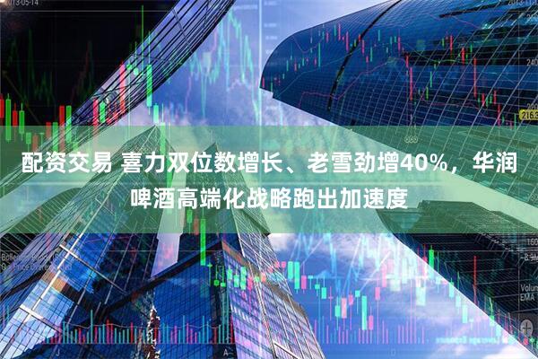 配资交易 喜力双位数增长、老雪劲增40%，华润啤酒高端化战略跑出加速度