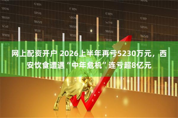 网上配资开户 2026上半年再亏5230万元，西安饮食遭遇“中年危机”连亏超8亿元
