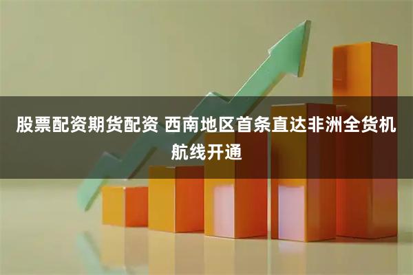 股票配资期货配资 西南地区首条直达非洲全货机航线开通