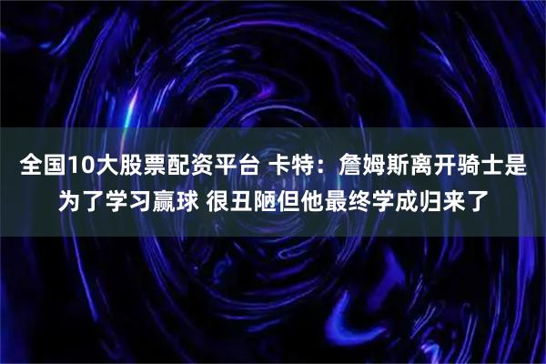 全国10大股票配资平台 卡特：詹姆斯离开骑士是为了学习赢球 很丑陋但他最终学成归来了