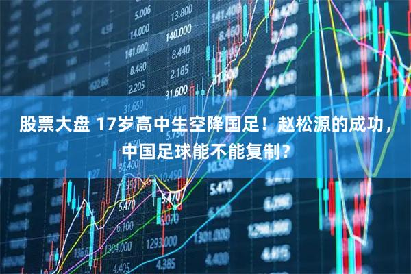 股票大盘 17岁高中生空降国足！赵松源的成功，中国足球能不能复制？