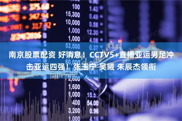 南京股票配资 好消息！CCTV5+直播亚运男足冲击亚运四强！张玉宁 吴曦 朱辰杰领衔