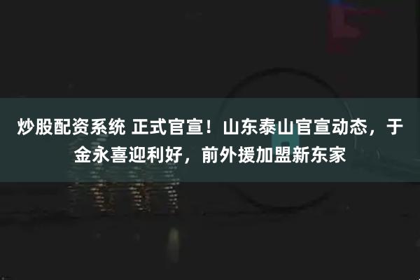 炒股配资系统 正式官宣！山东泰山官宣动态，于金永喜迎利好，前外援加盟新东家