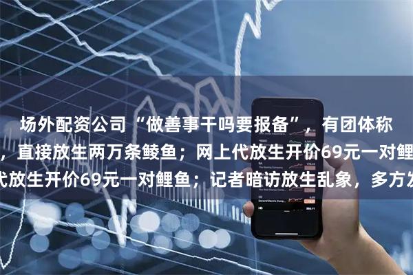 场外配资公司 “做善事干吗要报备”，有团体称因官方报备要求太严格，直接放生两万条鲮鱼；网上代放生开价69元一对鲤鱼；记者暗访放生乱象，多方发声