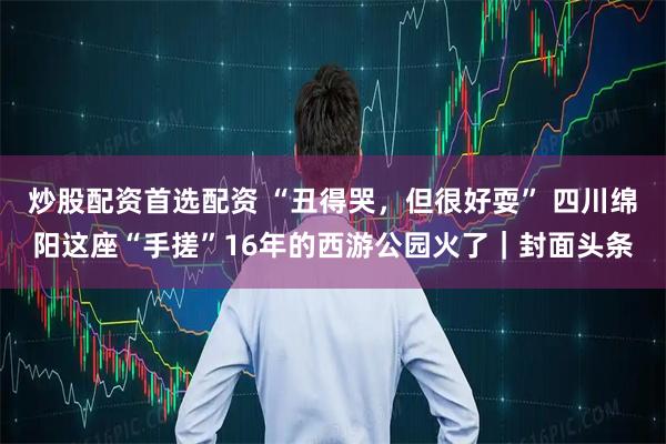 炒股配资首选配资 “丑得哭，但很好耍” 四川绵阳这座“手搓”16年的西游公园火了｜封面头条
